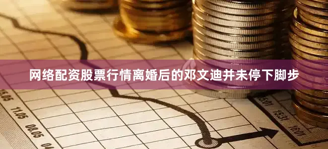 网络配资股票行情离婚后的邓文迪并未停下脚步